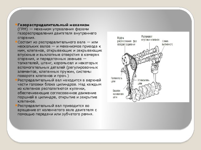   Газораспределительный механизм (ГРМ) — механизм управления фазами газораспределения двигателя внутреннего сгорания. Состоит из распределительного вала — или нескольких валов — и механизмов привода к ним, клапанов, открывающих и закрывающих впускные и выхлопные отверстия в камерах сгорания, и передаточных звеньев — толкателей, штанг, коромысел и некоторых вспомогательных деталей (регулировочных элементов, клапанных пружин, системы поворота клапанов и проч.) Распределительный вал находится в верхней части головки блока цилиндров. Над каждым из клапанов располагаются кулачки, обеспечивающие согласованное движение поршней в цилиндре, открытие и закрытие клапанов. Распределительный вал приводится во вращение от коленчатого вала двигателя с помощью передачи или зубчатого ремня. 