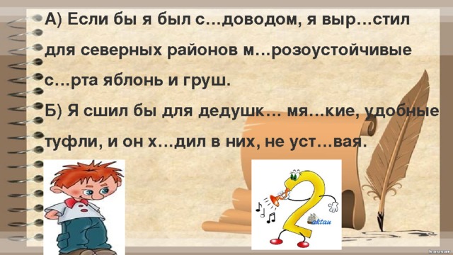 А) Если бы я был с…доводом, я выр…стил для северных районов м…розоустойчивые с…рта яблонь и груш. Б) Я сшил бы для дедушк… мя…кие, удобные туфли, и он х…дил в них, не уст…вая. 