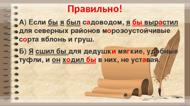 Правильно! А) Если бы  я  был с а доводом, я  бы выр а стил для северных районов м о розоустойчивые с о рта яблонь и груш. Б) Я  сшил бы  для дедушк и мя г кие, удобные туфли, и он  х о дил бы в них, не уст а вая. 