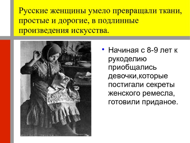 Русские женщины умело превращали ткани, простые и дорогие, в подлинные произведения искусства. Начиная с 8-9 лет к рукоделию приобщались девочки,которые постигали секреты женского ремесла, готовили приданое. 