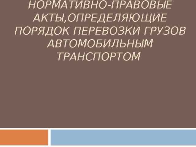 НОРМАТИВНО-ПРАВОВЫЕ АКТЫ,ОПРЕДЕЛЯЮЩИЕ ПОРЯДОК ПЕРЕВОЗКИ ГРУЗОВ АВТОМОБИЛЬНЫМ ТРАНСПОРТОМ 