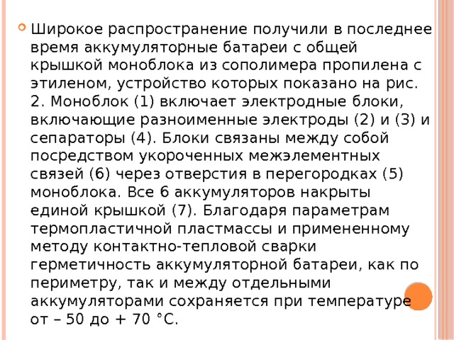 Широкое распространение получили в последнее время аккумуляторные батареи с общей крышкой моноблока из сополимера пропилена с этиленом, устройство которых показано на рис. 2. Моноблок (1) включает электродные блоки, включающие разноименные электроды (2) и (3) и сепараторы (4). Блоки связаны между собой посредством укороченных межэлементных связей (6) через отверстия в перегородках (5) моноблока. Все 6 аккумуляторов накрыты единой крышкой (7). Благодаря параметрам термопластичной пластмассы и примененному методу контактно-тепловой сварки герметичность аккумуляторной батареи, как по периметру, так и между отдельными аккумуляторами сохраняется при температуре от – 50 до + 70 °С. 