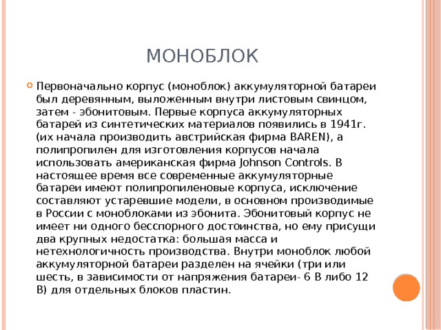 моноблок Первоначально корпус (моноблок) аккумуляторной батареи был деревянным, выложенным внутри листовым свинцом, затем - эбонитовым. Первые корпуса аккумуляторных батарей из синтетических материалов появились в 1941г. (их начала производить австрийская фирма BAREN), а полипропилен для изготовления корпусов начала использовать американская фирма Johnson Controls. В настоящее время все современные аккумуляторные батареи имеют полипропиленовые корпуса, исключение составляют устаревшие модели, в основном производимые в России с моноблоками из эбонита. Эбонитовый корпус не имеет ни одного бесспорного достоинства, но ему присущи два крупных недостатка: большая масса и нетехнологичность производства. Внутри моноблок любой аккумуляторной батареи разделен на ячейки (три или шесть, в зависимости от напряжения батареи- 6 В либо 12 В) для отдельных блоков пластин. 