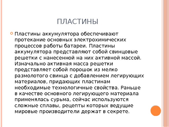 Пластины Пластины аккумулятора обеспечивают протекание основных электрохимических процессов работы батареи. Пластины аккумулятора представляют собой свинцовые решетки с нанесенной на них активной массой. Изначально активная масса решетки представляет собой порошок из мелко размолотого свинца с добавлением легирующих материалов, придающих пластинам необходимые технологичные свойства. Раньше в качестве основного легирующего материала применялась сурьма, сейчас используются сложные сплавы, рецепты которых ведущие мировые производители держат в секрете. 