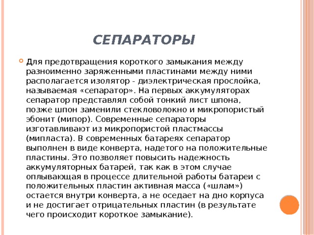 Сепараторы Для предотвращения короткого замыкания между разноименно заряженными пластинами между ними располагается изолятор - диэлектрическая прослойка, называемая «сепаратор». На первых аккумуляторах сепаратор представлял собой тонкий лист шпона, позже шпон заменили стекловолокно и микропористый эбонит (мипор). Современные сепараторы изготавливают из микропористой пластмассы (мипласта). В современных батареях сепаратор выполнен в виде конверта, надетого на положительные пластины. Это позволяет повысить надежность аккумуляторных батарей, так как в этом случае оплывающая в процессе длительной работы батареи с положительных пластин активная масса («шлам») остается внутри конверта, а не оседает на дно корпуса и не достигает отрицательных пластин (в результате чего происходит короткое замыкание). 