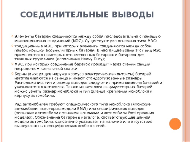 Соединительные выводы   Элементы батареи соединяются между собой последовательно с помощью межэлементных соединений (МЭС). Существуют два основных типа МЭС: традиционные МЭС, при которых элементы соединяются между собой поверх крышки аккумуляторных батарей. В настоящее время этот вид МЭС применяется в некоторых отечественных батареях и батареях для тяжелых грузовиков (исполнение Heavy Duty); МЭС, при которых соединение бареток проходит через стенки секций посредством контактной сварки. Борны (выходящие наружу корпуса электрические контакты) батарей изготавливаются из свинца и имеют стандартизованные размеры. Расположение, тип и размер выводов следуют из применяемости батарей и указываются в каталогах. Также из каталога аккумуляторных батарей можно узнать размер моноблока и тип фланца крепления моноблока к корпусу автомобиля.    Ряд автомобилей требуют специфического типа моноблока (японские автомобили, некоторые модели BMW) или специфических выводов (японские автомобили с тонкими клеммами и автомобили Ford прежних моделей). Обозначение батареи в каталоге, соответствующее данной модели автомобиля, однозначно указывает на наличие или отсутствие вышеуказанных специфических особенностей. 