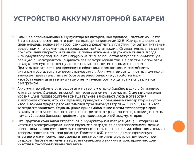  УСТРОЙСТВО АККУМУЛЯТОРНОЙ БАТАРЕИ   Обычная автомобильная аккумуляторная батарея, как правило,  состоит из шести 2-вольтовых элементов, что дает на выходе напряжение 12 В. Каждый элемент, в свою очередь, включает набор  свинцовых решетчатых пластин, покрытых активным веществом и погруженных в сернокислотный электролит. Отрицательные пластины покрыты мелкопористым свинцом, а положительные - двуокисью свинца. Когда к аккумулятору подключают нагрузку, активное вещество вступает в химическую реакцию с  электролитом, вырабатывая электрический ток. На пластинах при этом осаждается сульфат свинца, и электролит, соответственно, истощается. При зарядке эта реакция проходит в обратном направлении, и способность аккумулятора давать ток восстанавливается. Аккумулятор выполняет три функции: запускает двигатель, питает бортовые электрические устройства (при неработающем двигателе) и «помогает» генератору, когда тот не справляется с нагрузкой. Аккумулятор обычно размещается в моторном отсеке (крайне редко в багажнике или в салоне). Однако,  высокой температуры он не переносит. С целью снижения уровня шума производители все тщательнее закрывают любые отверстия в моторном отсеке, что, как правило, приводит к повышению температуры внутри него. Верхний предел рабочей температуры аккумуляторов — 100 о С, выше него электролит закипает. Однако, даже при приближении к этой температуре срок службы батарей все равно снижается в три-четыре раза. На сегодняшний день это, пожалуй, самая большая проблема для производителей аккумуляторов. Стандартная свинцовая стартерная аккумуляторная батарея (АКБ) — вторичный источник электроэнергии. После глубокого разряда ее работоспособность можно восстановить  пропусканием электрического тока в направлении, обратному тому, в котором протекал ток при разряде. Работает АКБ, превращая электрическую энергию в химическую при заряде и  химическую энергию в электрическую при разряде. Назовем активные вещества свинцового аккумулятора, принимающие участие в токообразующем процессе: на положительном электроде — двуокись свинца темно-коричневого цвета; на отрицательном электроде — губчатый свинец серого цвета. 