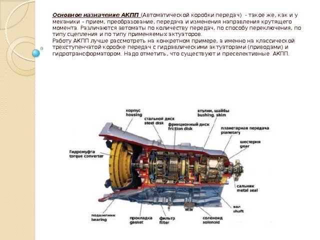 Основное назначение АКПП (Автоматической коробки передач) - такое же, как и у механики – прием, преобразование, передача и изменения направления крутящего момента. Различаются автоматы по количеству передач, по способу переключения, по типу сцепления и по типу применяемых актуаторов.  Работу АКПП лучше рассмотреть на конкретном примере, а именно на классической трехступенчатой коробке передач с гидравлическими актуаторами (приводами) и гидротрансформатором. Надо отметить, что существуют и преселективные АКПП.     