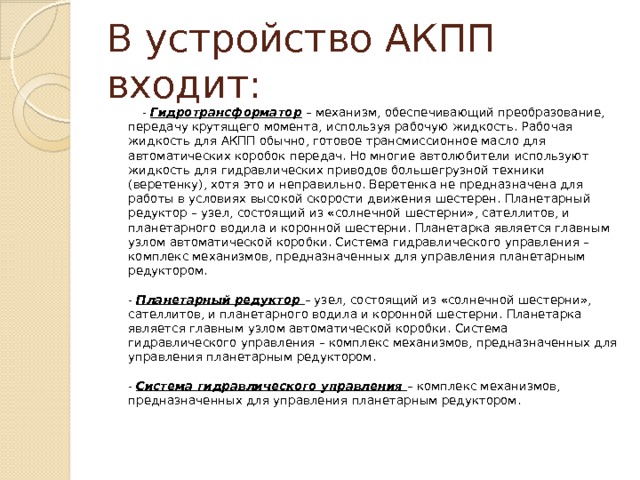 В устройство АКПП входит:  - Гидротрансформатор – механизм, обеспечивающий преобразование, передачу крутящего момента, используя рабочую жидкость. Рабочая жидкость для АКПП обычно, готовое трансмиссионное масло для автоматических коробок передач. Но многие автолюбители используют жидкость для гидравлических приводов большегрузной техники (веретенку), хотя это и неправильно. Веретенка не предназначена для работы в условиях высокой скорости движения шестерен. Планетарный редуктор – узел, состоящий из «солнечной шестерни», сателлитов, и планетарного водила и коронной шестерни. Планетарка является главным узлом автоматической коробки. Система гидравлического управления – комплекс механизмов, предназначенных для управления планетарным редуктором.   - Планетарный редуктор – узел, состоящий из «солнечной шестерни», сателлитов, и планетарного водила и коронной шестерни. Планетарка является главным узлом автоматической коробки. Система гидравлического управления – комплекс механизмов, предназначенных для управления планетарным редуктором.   - Система гидравлического управления – комплекс механизмов, предназначенных для управления планетарным редуктором.    