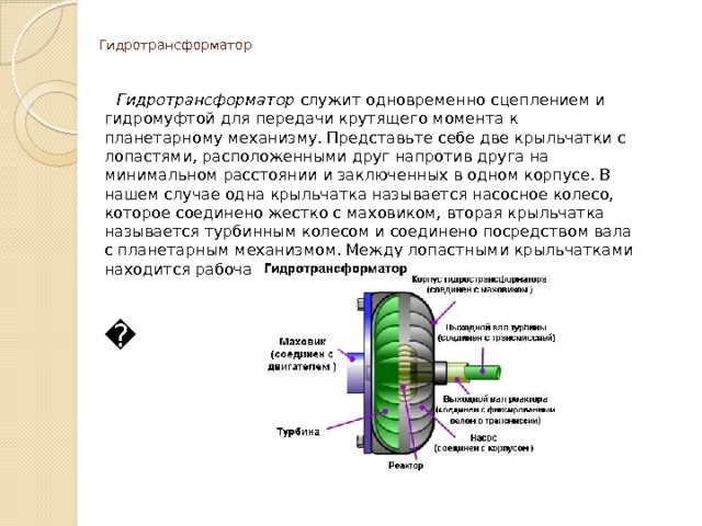   Гидротрансформатор     Гидротрансформатор служит одновременно сцеплением и гидромуфтой для передачи крутящего момента к планетарному механизму. Представьте себе две крыльчатки с лопастями, расположенными друг напротив друга на минимальном расстоянии и заключенных в одном корпусе. В нашем случае одна крыльчатка называется насосное колесо, которое соединено жестко с маховиком, вторая крыльчатка называется турбинным колесом и соединено посредством вала с планетарным механизмом. Между лопастными крыльчатками находится рабочая жидкость.   � 