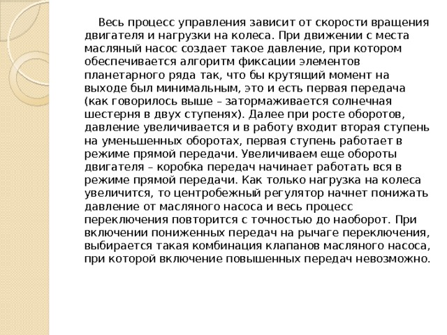  Весь процесс управления зависит от скорости вращения двигателя и нагрузки на колеса. При движении с места масляный насос создает такое давление, при котором обеспечивается алгоритм фиксации элементов планетарного ряда так, что бы крутящий момент на выходе был минимальным, это и есть первая передача (как говорилось выше – затормаживается солнечная шестерня в двух ступенях). Далее при росте оборотов, давление увеличивается и в работу входит вторая ступень на уменьшенных оборотах, первая ступень работает в режиме прямой передачи. Увеличиваем еще обороты двигателя – коробка передач начинает работать вся в режиме прямой передачи. Как только нагрузка на колеса увеличится, то центробежный регулятор начнет понижать давление от масляного насоса и весь процесс переключения повторится с точностью до наоборот. При включении пониженных передач на рычаге переключения, выбирается такая комбинация клапанов масляного насоса, при которой включение повышенных передач невозможно.    