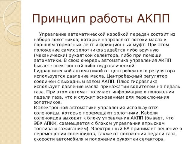 Принцип работы АКПП  Управление автоматической коробкой передач состоит из набора золотников, которые направляют потоки масла к поршням тормозных лент и фрикционных муфт. При этом положение самих золотников задаётся либо вручную (механически) рукояткой селектора, либо при помощи автоматики. В свою очередь автоматика управления АКПП бывает: электронной либо гидравлической.  Гидравлической автоматикой от центробежного регулятора используется давление масла. Центробежный регулятор соединен с выходным валом АКПП. Плюс гидравлика использует давление масла принажатии водителем на педаль газа. При этом автомат получает информацию о положении педали газа, что и служит основанием для переключения золотников.  В электронной автоматике управления используются соленоиды, которые перемещают золотники. Кабели соленоидов выходят к блоку управления АКПП (бывает, что ЭБУ АПКК, совмещается с блоком управления впрыском топлива и зажиганием). Электронный БУ принимает решение о перемещении соленоидов, также от положения педали газа, скорости автомобиля и положения рукоятки селектора. 