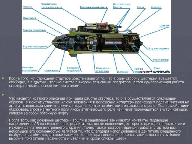 Кроме того, конструкцией стартера обеспечивается то, что в одну сторону шестерня вращается свободно, а в другую - только вместе с якорем, тем самым предотвращается одновременная работа стартера вместе с основным двигателем.    Что касается краткого описания принципа работы стартера, то она осуществляется следующим образом: в момент установки ключа зажигания в положение «стартер» происходит подача питания на агрегат с плюсовой клеммы аккумулятора на контакты обмотки втягивающего реле. Под воздействием образовавшегося магнитного поля якорь втягивающего реле начинает перемещаться внутри катушки, увлекая за собой обгонную муфту.   После того, как основные шестерни вошли в зацепление замыкаются контакты, подающие напряжение с АБ на обмотки электродвигателя, после включения, которого, приходит в движение и маховик двигателя внутреннего сгорания. Точно также построен принцип работы стартера ваз, небольшой его особенностью является то, что благодаря использованию в двигателе смешанного возбуждения обмоток, а также наличию коллектора специальной конструкции, достигнуты более высокие показатели надежности и увеличены сроки службы щеток.   
