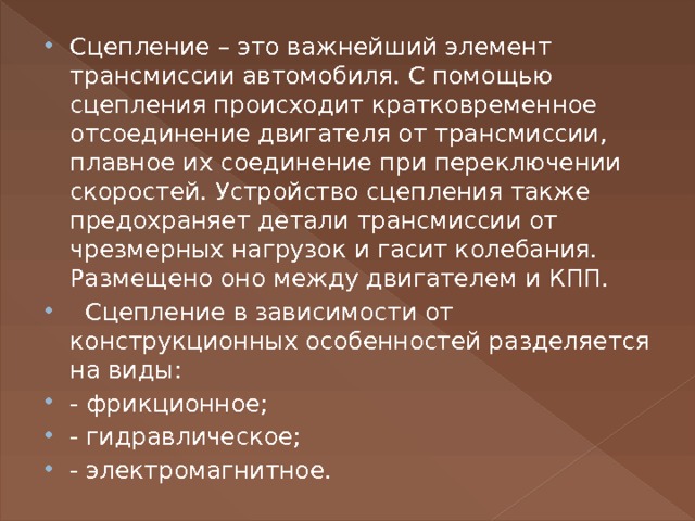 Сцепление – это важнейший элемент трансмиссии автомобиля. С помощью сцепления происходит кратковременное отсоединение двигателя от трансмиссии, плавное их соединение при переключении скоростей. Устройство сцепления также предохраняет детали трансмиссии от чрезмерных нагрузок и гасит колебания. Размещено оно между двигателем и КПП.   Сцепление в зависимости от конструкционных особенностей разделяется на виды:  - фрикционное; - гидравлическое; - электромагнитное. 