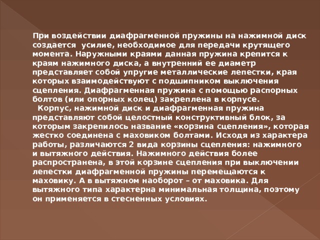   При воздействии диафрагменной пружины на нажимной диск создается  усилие, необходимое для передачи крутящего момента. Наружными краями данная пружина крепится к краям нажимного диска, а внутренний ее диаметр представляет собой упругие металлические лепестки, края которых взаимодействуют с подшипником выключения сцепления. Диафрагменная пружина с помощью распорных болтов (или опорных колец) закреплена в корпусе.     Корпус, нажимной диск и диафрагменная пружина представляют собой целостный конструктивный блок, за которым закрепилось название «корзина сцепления», которая жестко соединена с маховиком болтами. Исходя из характера работы, различаются 2 вида корзины сцепления: нажимного и вытяжного действия. Нажимного действия более распространена, в этой корзине сцепления при выключении лепестки диафрагменной пружины перемещаются к маховику. А в вытяжном наоборот – от маховика. Для вытяжного типа характерна минимальная толщина, поэтому он применяется в стесненных условиях.   