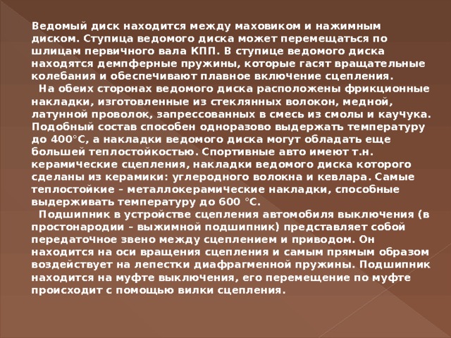 Ведомый диск находится между маховиком и нажимным диском. Ступица ведомого диска может перемещаться по шлицам первичного вала КПП. В ступице ведомого диска находятся демпферные пружины, которые гасят вращательные колебания и обеспечивают плавное включение сцепления.     На обеих сторонах ведомого диска расположены фрикционные накладки, изготовленные из стеклянных волокон, медной, латунной проволок, запрессованных в смесь из смолы и каучука. Подобный состав способен одноразово выдержать температуру до 400°С, а накладки ведомого диска могут обладать еще большей теплостойкостью. Спортивные авто имеют т.н. керамические сцепления, накладки ведомого диска которого сделаны из керамики: углеродного волокна и кевлара. Самые теплостойкие – металлокерамические накладки, способные выдерживать температуру до 600 °С.    Подшипник в устройстве сцепления автомобиля выключения (в простонародии – выжимной подшипник) представляет собой передаточное звено между сцеплением и приводом. Он находится на оси вращения сцепления и самым прямым образом воздействует на лепестки диафрагменной пружины. Подшипник находится на муфте выключения, его перемещение по муфте происходит с помощью вилки сцепления.     