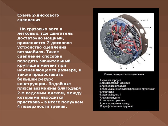 Схема 2-дискового сцепления     На грузовых авто и легковых, где двигатель достаточно мощный, применяется 2-дисковое устройство сцепления автомобиля. Такое сцепление способно передать значительный крутящий момент при неизменяющемся размере, и также предоставить большой ресурс конструкции. Подобные плюсы возможны благодаря 2-м ведомым дискам, между которыми находится приставка – в итоге получаем 4 поверхности трения.    