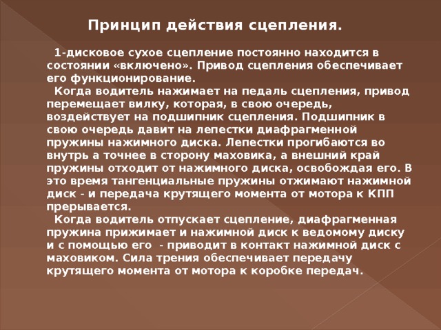   Принцип действия сцепления.     1-дисковое сухое сцепление постоянно находится в состоянии «включено». Привод сцепления обеспечивает его функционирование.     Когда водитель нажимает на педаль сцепления, привод перемещает вилку, которая, в свою очередь, воздействует на подшипник сцепления. Подшипник в свою очередь давит на лепестки диафрагменной пружины нажимного диска. Лепестки прогибаются во внутрь а точнее в сторону маховика, а внешний край пружины отходит от нажимного диска, освобождая его. В это время тангенциальные пружины отжимают нажимной диск - и передача крутящего момента от мотора к КПП прерывается.     Когда водитель отпускает сцепление, диафрагменная пружина прижимает и нажимной диск к ведомому диску и с помощью его  - приводит в контакт нажимной диск с маховиком. Сила трения обеспечивает передачу крутящего момента от мотора к коробке передач.   