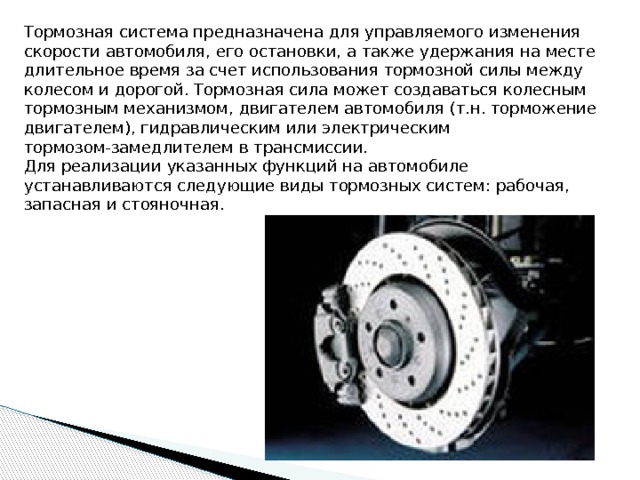 Тормозная система предназначена для управляемого изменения скорости автомобиля, его остановки, а также удержания на месте длительное время за счет использования тормозной силы между колесом и дорогой. Тормозная сила может создаваться колесным тормозным механизмом, двигателем автомобиля (т.н. торможение двигателем), гидравлическим или электрическим тормозом-замедлителем в трансмиссии. Для реализации указанных функций на автомобиле устанавливаются следующие виды тормозных систем: рабочая, запасная и стояночная. 