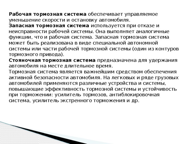 Рабочая тормозная система обеспечивает управляемое уменьшение скорости и остановку автомобиля. Запасная тормозная система используется при отказе и неисправности рабочей системы. Она выполняет аналогичные функции, что и рабочая система. Запасная тормозная система может быть реализована в виде специальной автономной системы или части рабочей тормозной системы (один из контуров тормозного привода). Стояночная тормозная система  предназначена для удержания автомобиля на месте длительное время. Тормозная система является важнейшим средством обеспечения активной безопасности автомобиля. На легковых и ряде грузовых автомобилей применяются различные устройства и системы, повышающие эффективность тормозной системы и устойчивость при торможении: усилитель тормозов, антиблокировочная система, усилитель экстренного торможения и др. 