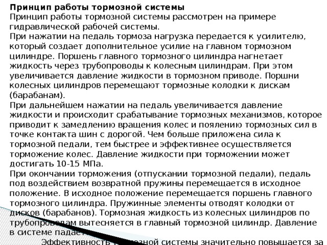 Принцип работы тормозной системы Принцип работы тормозной системы рассмотрен на примере гидравлической рабочей системы. При нажатии на педаль тормоза нагрузка передается к усилителю, который создает дополнительное усилие на главном тормозном цилиндре. Поршень главного тормозного цилиндра нагнетает жидкость через трубопроводы к колесным цилиндрам. При этом увеличивается давление жидкости в тормозном приводе. Поршни колесных цилиндров перемещают тормозные колодки к дискам (барабанам). При дальнейшем нажатии на педаль увеличивается давление жидкости и происходит срабатывание тормозных механизмов, которое приводит к замедлению вращения колес и поялению тормозных сил в точке контакта шин с дорогой. Чем больше приложена сила к тормозной педали, тем быстрее и эффективнее осуществляется торможение колес. Давление жидкости при торможении может достигать 10-15 МПа. При окончании торможения (отпускании тормозной педали), педаль под воздействием возвратной пружины перемещается в исходное положение. В исходное положение перемещается поршень главного тормозного цилиндра. Пружинные элементы отводят колодки от дисков (барабанов). Тормозная жидкость из колесных цилиндров по трубопроводам вытесняется в главный тормозной цилиндр. Давление в системе падает.  Эффективность тормозной системы значительно повышается за счет применения систем активной безопасности автомобиля. 