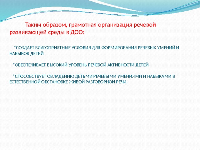  Таким образом, грамотная организация речевой развивающей среды в ДОО:    *СОЗДАЕТ БЛАГОПРИЯТНЫЕ УСЛОВИЯ ДЛЯ ФОРМИРОВАНИЯ РЕЧЕВЫХ УМЕНИЙ И НАВЫКОВ ДЕТЕЙ   *ОБЕСПЕЧИВАЕТ ВЫСОКИЙ УРОВЕНЬ РЕЧЕВОЙ АКТИВНОСТИ ДЕТЕЙ   *СПОСОБСТВУЕТ ОВЛАДЕНИЮ ДЕТЬМИ РЕЧЕВЫМИ УМЕНИЯМИ И НАВЫКАМИ В ЕСТЕСТВЕННОЙ ОБСТАНОВКЕ ЖИВОЙ РАЗГОВОРНОЙ РЕЧИ. 