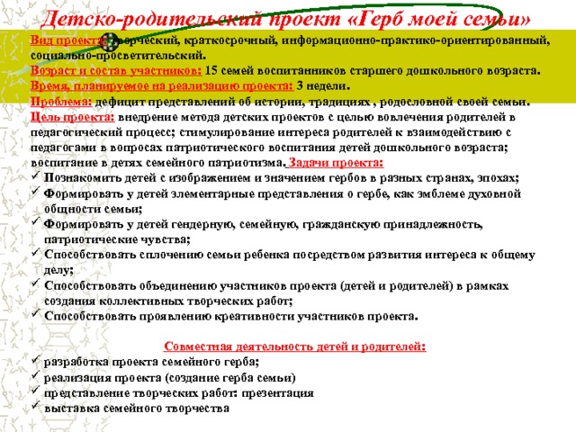 Детско-родительский проект «Герб моей семьи» Вид проекта:  творческий, краткосрочный, информационно-практико-ориентированный, социально-просветительский. Возраст и состав участников:  15 семей воспитанников старшего дошкольного возраста. Время, планируемое на реализацию проекта:  3 недели. Проблема:  дефицит представлений об истории, традициях , родословной своей семьи. Цель проекта:  внедрение метода детских проектов с целью вовлечения родителей в педагогический процесс; стимулирование интереса родителей к взаимодействию с педагогами в вопросах патриотического воспитания детей дошкольного возраста; воспитание в детях семейного патриотизма.  Задачи проекта: Познакомить детей с изображением и значением гербов в разных странах, эпохах; Формировать у детей элементарные представления о гербе, как эмблеме духовной общности семьи; Формировать у детей гендерную, семейную, гражданскую принадлежность, патриотические чувства; Способствовать сплочению семьи ребенка посредством развития интереса к общему делу; Способствовать объединению участников проекта (детей и родителей) в рамках создания коллективных творческих работ; Способствовать проявлению креативности участников проекта.  Совместная деятельность детей и родителей: разработка проекта семейного герба; реализация проекта (создание герба семьи) представление творческих работ: презентация выставка семейного творчества  