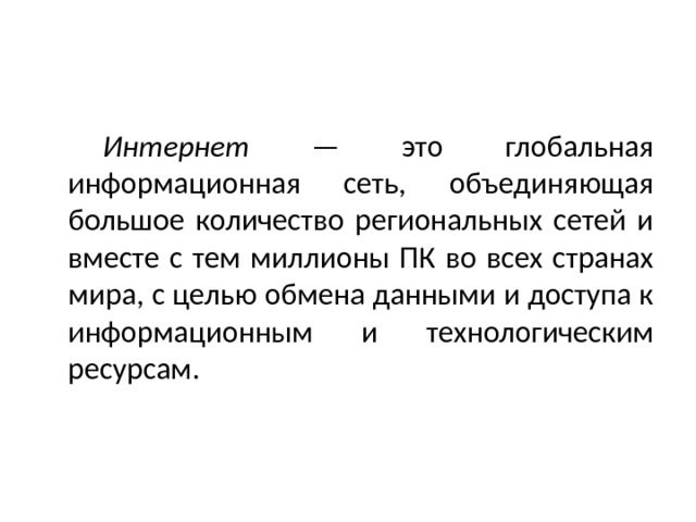   Интернет — это глобальная информационная сеть, объединяющая большое количество региональных сетей и вместе с тем миллионы ПК во всех странах мира, с целью обмена данными и доступа к информационным и технологическим ресурсам. 