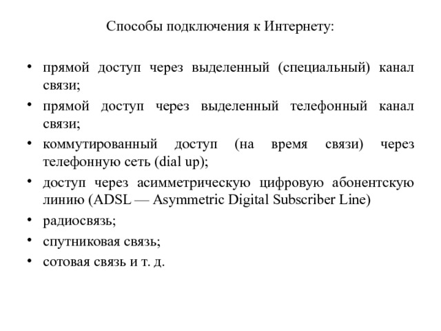 Способы подключения к Интернету: прямой доступ через выделенный (специальный) канал связи; прямой доступ через выделенный телефонный канал связи; коммутированный доступ (на время связи) через телефонную сеть (dial up); доступ через асимметрическую цифровую абонентскую линию (ADSL — Asymmetric Digital Subscriber Line) радиосвязь; спутниковая связь; сотовая связь и т. д. 