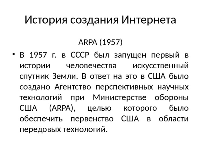 История создания Интернета ARPA (1957) В 1957 г. в СССР был запущен первый в истории человечества искусственный спутник Земли. В ответ на это в США было создано Агентство перспективных научных технологий при Министерстве обороны США (ARPA), целью которого было обеспечить первенство США в области пере­довых технологий. 