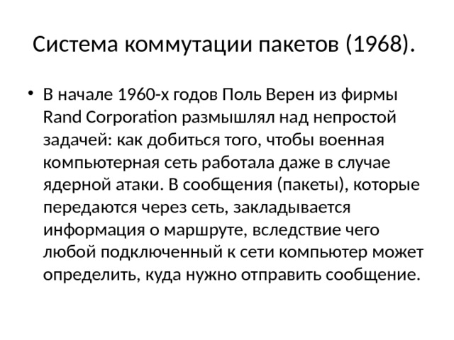 Система коммутации пакетов (1968). В начале 1960-х годов Поль Верен из фирмы Rand Corporation размышлял над непростой задачей: как добиться того, чтобы военная компьютерная сеть работала даже в случае ядерной атаки. В сообщения (пакеты), которые передаются через сеть, закладывается информация о маршруте, вследствие чего любой подключенный к сети компьютер может определить, куда нужно отправить сообщение. 