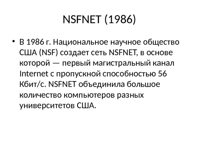 NSFNET (1986) В 1986 г. Национальное на­учное общество США (NSF) создает сеть NSFNET, в основе кото­рой — первый магистральный канал Internet с пропускной спо­собностью 56 Кбит/с. NSFNET объединила большое количество компьютеров разных университетов США. 