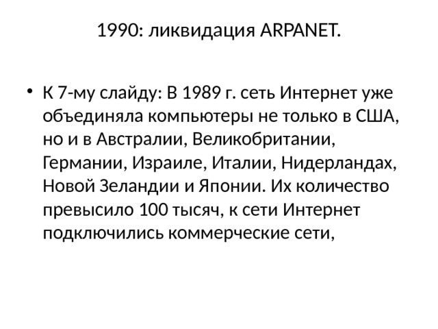 1990: ликвидация ARPANET.   К 7-му слайду: В 1989 г. сеть Интернет уже объединяла ком­пьютеры не только в США, но и в Австралии, Великобритании, Германии, Израиле, Италии, Нидерландах, Новой Зеландии и Японии. Их количество превысило 100 тысяч, к сети Интернет подключились коммерческие сети, 