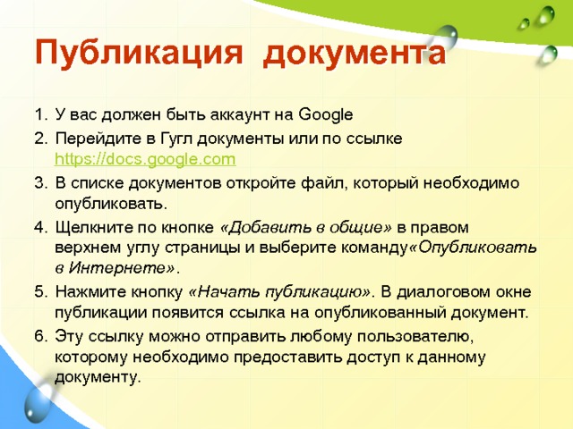 Публикация документа У вас должен быть аккаунт на Google Перейдите в Гугл документы или по ссылке https://docs.google.com В списке документов откройте файл, который необходимо опубликовать. Щелкните по кнопке  «Добавить в общие»  в правом верхнем углу страницы и выберите команду «Опубликовать в Интернете» . Нажмите кнопку  «Начать публикацию» . В диалоговом окне публикации появится ссылка на опубликованный документ. Эту ссылку можно отправить любому пользователю, которому необходимо предоставить доступ к данному документу. 