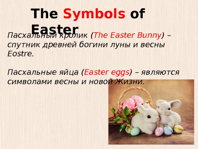 The Symbols of Easter Пасхальный кролик ( The Easter Bunny ) – спутник древней богини луны и весны Eostre.  Пасхальные яйца ( Easter eggs ) – являются символами весны и новой Жизни. 