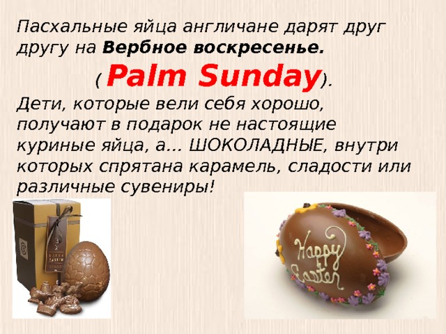 Пасхальные яйца англичане дарят друг другу на Вербное воскресенье. ( Palm Sunday ). Дети, которые вели себя хорошо, получают в подарок не настоящие куриные яйца, а… ШОКОЛАДНЫЕ, внутри которых спрятана карамель, сладости или различные сувениры! 