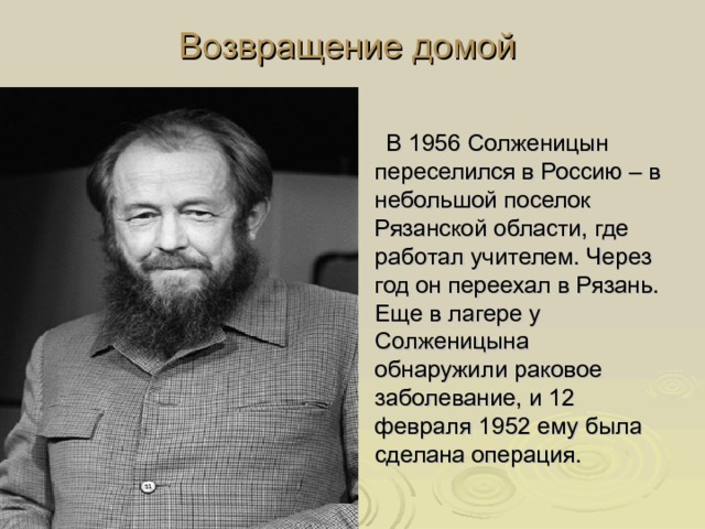 Возвращение домой  В 1956 Солженицын переселился в Россию – в небольшой поселок Рязанской области, где работал учителем. Через год он переехал в Рязань. Еще в лагере у Солженицына обнаружили раковое заболевание, и 12 февраля 1952 ему была сделана операция. 