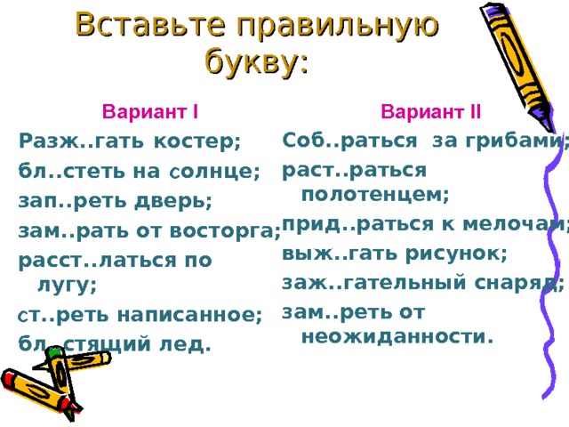 Вставьте правильную букву:   Вариант II Вариант I Соб..раться за грибами; раст..раться  полотенцем; прид..раться к мелочам; выж..гать рисунок; заж..гательный снаряд; зам..реть от неожиданности. Разж..гать  костер; бл..стеть на c олнце; зап..реть дверь; зам..рать от восторга; расст..латься по лугу; c т..реть написанное; бл..стящий лед. 