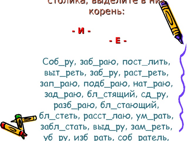    Распределите слова в два столика, выделите в них корень:   - И - - Е -   С об_ру , заб_раю , пост  лить , выт_реть , заб_ру , раст_реть , зап_раю , подб_раю , нат_раю , зад_раю , бл_стящий , сд_ру , разб_раю , бл_стающий , бл_стеть , расст_лаю , ум_рать , забл_стать , выд_ру , зам_реть , уб_ру , изб_рать , соб_ратель , выт_раю , выт_рать     