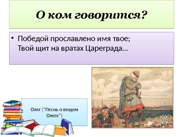 О ком говорится? Победой прославлено имя твое;  Твой щит на вратах Цареграда… Олег (“Песнь о вещем Олеге”) 