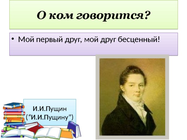 О ком говорится? Мой первый друг, мой друг бесценный! И.И.Пущин (“И.И.Пущину”) 