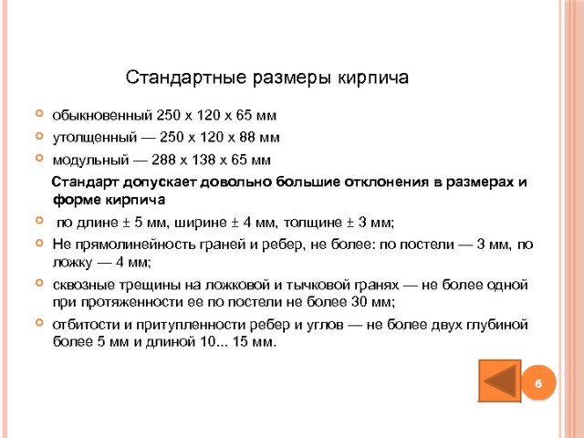 Стандартные размеры кирпича обыкновенный 250 х 120 х 65 мм утолщенный — 250 х 120 х 88 мм модульный — 288 х 138 х 65 мм  Стандарт допускает довольно большие отклонения в размерах и форме кирпича  по длине ± 5 мм, ширине ± 4 мм, толщине ± 3 мм; Не прямолинейность граней и ребер, не более: по постели — 3 мм, по ложку — 4 мм; сквозные трещины на ложковой и тычковой гранях — не более одной при протяженности ее по постели не более 30 мм; отбитости и притупленности ребер и углов — не более двух глубиной более 5 мм и длиной 10... 15 мм.  