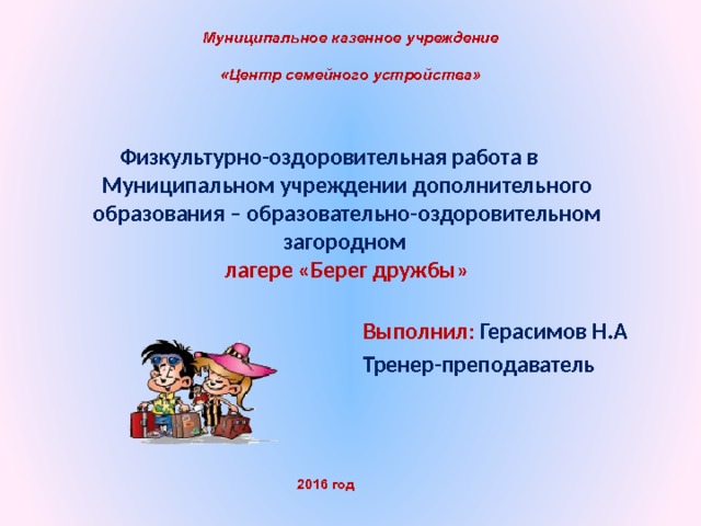 Муниципальное казенное учреждение  «Центр семейного устройства» Физкультурно-оздоровительная работа в   Муниципальном учреждении дополнительного образования – образовательно-оздоровительном загородном  лагере «Берег дружбы»   Выполнил : Герасимов Н.А Тренер-преподаватель Казенного 2016 год  