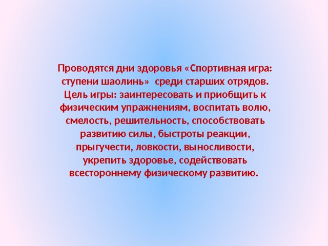 Проводятся дни здоровья «Спортивная игра: ступени шаолинь» среди старших отрядов. Цель игры: заинтересовать и приобщить к физическим упражнениям, воспитать волю, смелость, решительность, способствовать развитию силы, быстроты реакции, прыгучести, ловкости, выносливости, укрепить здоровье, содействовать всестороннему физическому развитию. 