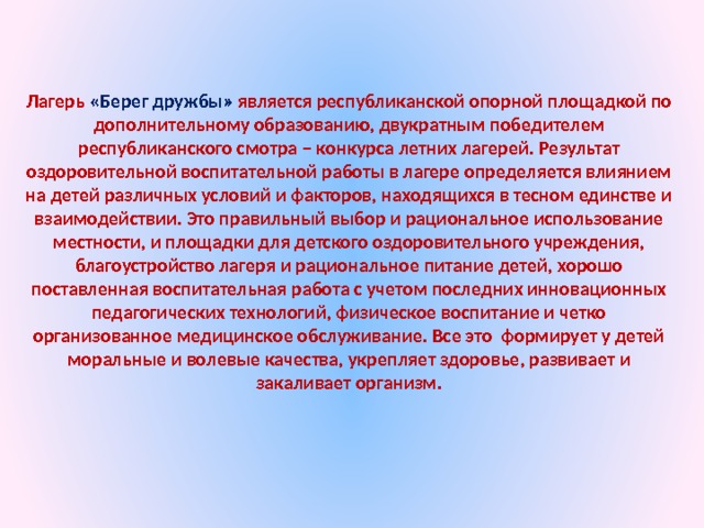 Лагерь «Берег дружбы» является республиканской опорной площадкой по дополнительному образованию, двукратным победителем республиканского смотра – конкурса летних лагерей. Результат оздоровительной воспитательной работы в лагере определяется влиянием на детей различных условий и факторов, находящихся в тесном единстве и взаимодействии. Это правильный выбор и рациональное использование местности, и площадки для детского оздоровительного учреждения, благоустройство лагеря и рациональное питание детей, хорошо поставленная воспитательная работа с учетом последних инновационных педагогических технологий, физическое воспитание и четко организованное медицинское обслуживание. Все это формирует у детей моральные и волевые качества, укрепляет здоровье, развивает и закаливает организм.  