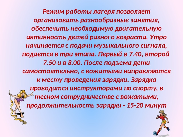 Режим работы лагеря позволяет организовать разнообразные занятия, обеспечить необходимую двигательную активность детей разного возраста. Утро начинается с подачи музыкального сигнала, подается в три этапа. Первый в 7.40, второй 7.50 и в 8.00. После подъема дети самостоятельно, с вожатыми направляются к месту проведения зарядки. Зарядка проводится инструкторами по спорту, в тесном сотрудничестве с вожатыми, продолжительность зарядки - 15-20 минут 