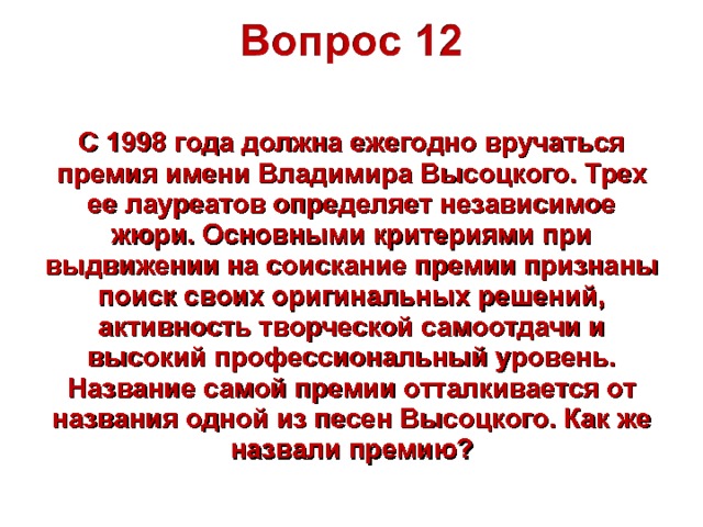 С 1998 года должна ежегодно вручаться премия имени Владимира Высоцкого. Трех ее лауреатов определяет независимое жюри. Основными критериями при выдвижении на соискание премии признаны поиск своих оригинальных решений, активность творческой самоотдачи и высокий профессиональный уровень. Название самой премии отталкивается от названия одной из песен Высоцкого. Как же назвали премию? 