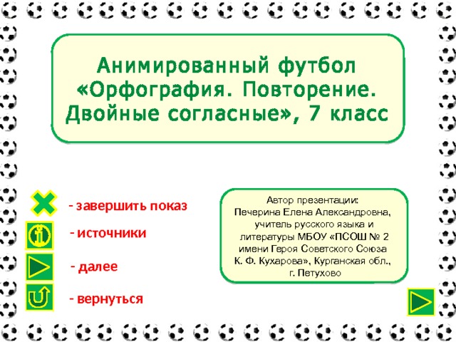 Анимированный футбол «Орфография. Повторение. Двойные согласные», 7 класс Автор презентации: Печерина Елена Александровна, учитель русского языка и литературы МБОУ «ПСОШ № 2 имени Героя Советского Союза К. Ф. Кухарова», Курганская обл.,  г. Петухово - завершить показ - источники - далее - вернуться 