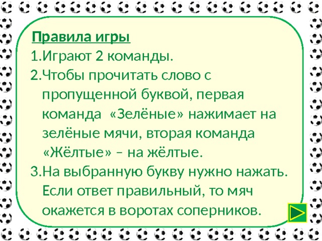  Правила игры Играют 2 команды. Чтобы прочитать слово с пропущенной буквой, первая команда «Зелёные» нажимает на зелёные мячи, вторая команда «Жёлтые» – на жёлтые. На выбранную букву нужно нажать. Если ответ правильный, то мяч окажется в воротах соперников. 