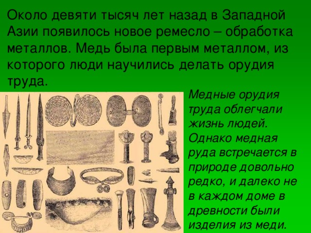 Около девяти тысяч лет назад в Западной Азии появилось новое ремесло – обработка металлов. Медь была первым металлом, из которого люди научились делать орудия труда. Медные орудия труда облегчали жизнь людей. Однако медная руда встречается в природе довольно редко, и далеко не в каждом доме в древности были изделия из меди.